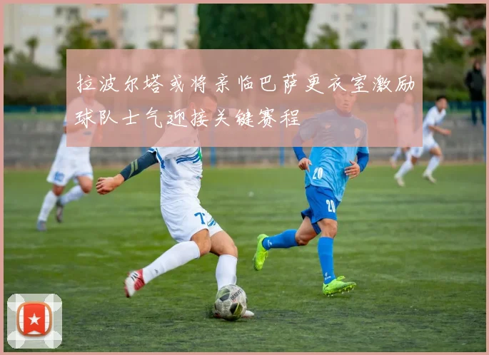 拉波尔塔或将亲临巴萨更衣室激励球队士气迎接关键赛程