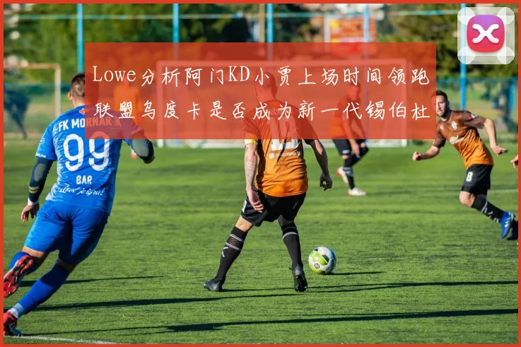 Lowe分析阿门KD小贾上场时间领跑联盟乌度卡是否成为新一代锡伯杜