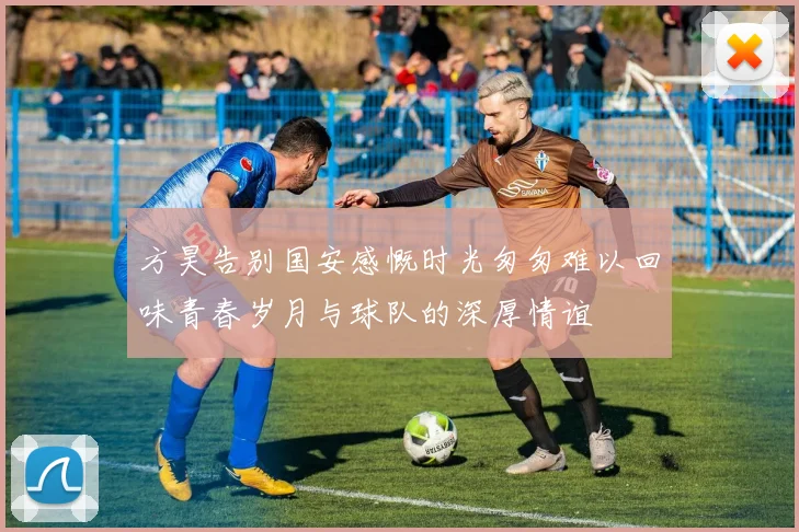 方昊告别国安感慨时光匆匆难以回味青春岁月与球队的深厚情谊