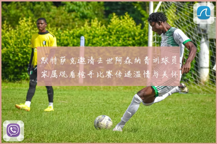 默特萨克邀请去世阿森纳青训球员家属观看枪手比赛传递温情与关怀