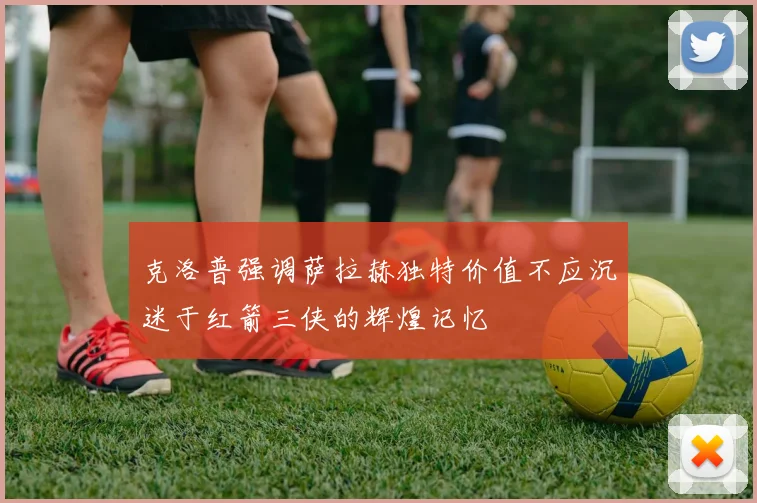 克洛普强调萨拉赫独特价值不应沉迷于红箭三侠的辉煌记忆