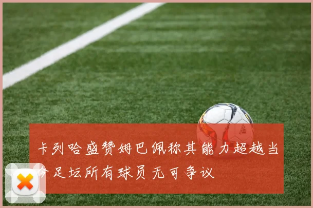 卡列哈盛赞姆巴佩称其能力超越当今足坛所有球员无可争议