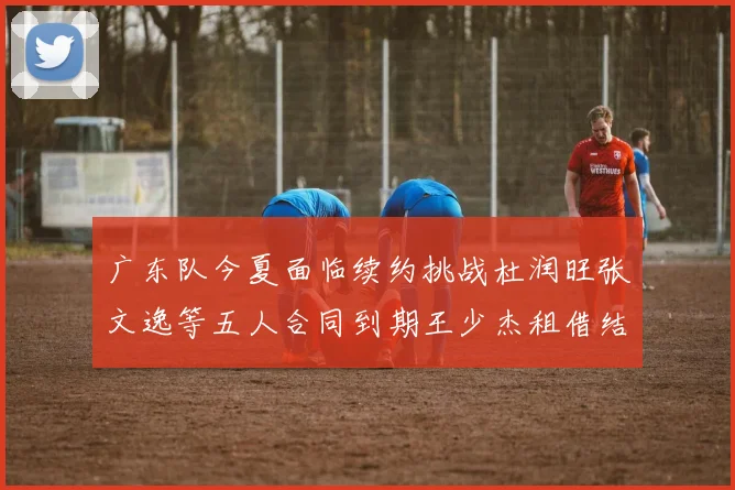 广东队今夏面临续约挑战杜润旺张文逸等五人合同到期王少杰租借结束