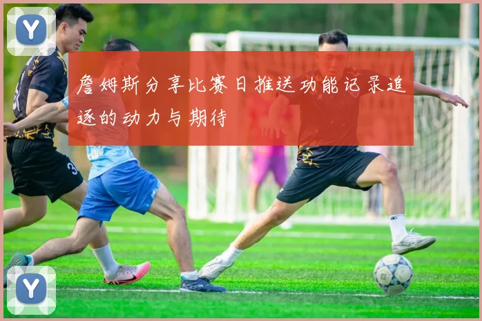 詹姆斯分享比赛日推送功能记录追逐的动力与期待