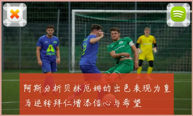 阿斯分析贝林厄姆的出色表现为皇马逆转拜仁增添信心与希望