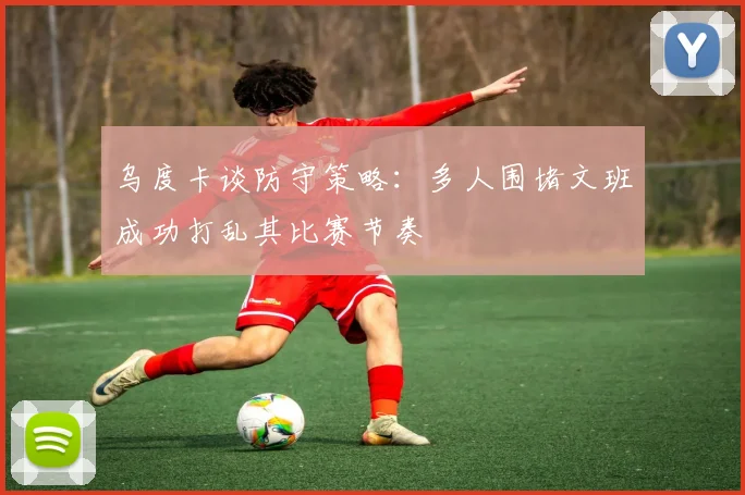 乌度卡谈防守策略：多人围堵文班成功打乱其比赛节奏