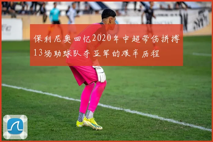 保利尼奥回忆2020年中超带伤拼搏13场助球队夺亚军的艰辛历程