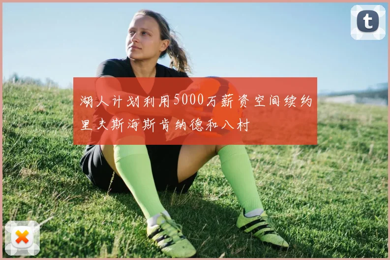 湖人计划利用5000万薪资空间续约里夫斯海斯肯纳德和八村