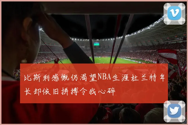 比斯利感慨仍渴望NBA生涯杜兰特年长却依旧拼搏令我心碎