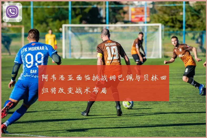 阿韦洛亚面临挑战姆巴佩与贝林回归将改变战术布局