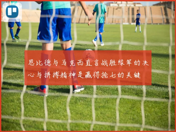 恩比德与马克西直言战胜绿军的决心与拼搏精神是赢得抢七的关键