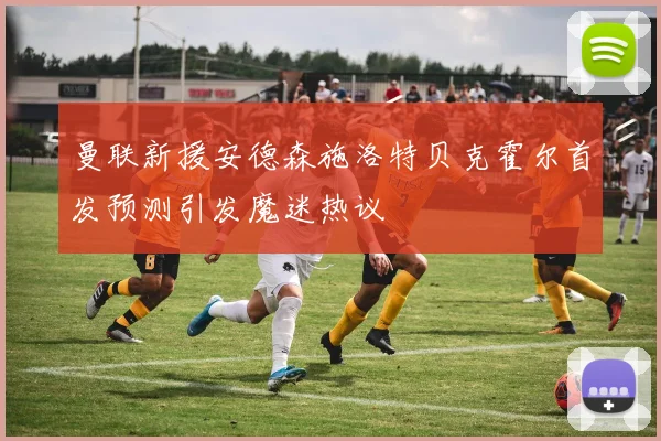 曼联新援安德森施洛特贝克霍尔首发预测引发魔迷热议