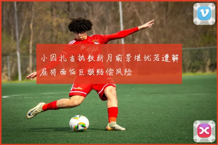 小因扎吉执教新月前景堪忧若遭解雇将面临巨额赔偿风险