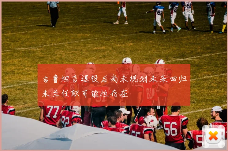 吉鲁坦言退役后尚未规划未来回归米兰任职可能性存在
